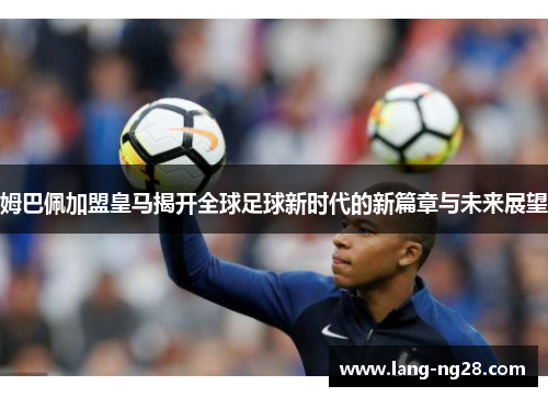 姆巴佩加盟皇马揭开全球足球新时代的新篇章与未来展望