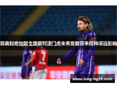 菲奥利奇加盟戈里察对津门虎未来发展带来何种深远影响