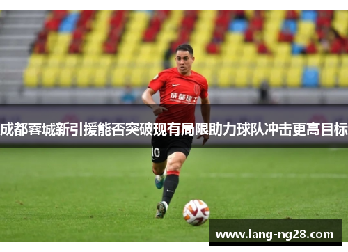 成都蓉城新引援能否突破现有局限助力球队冲击更高目标