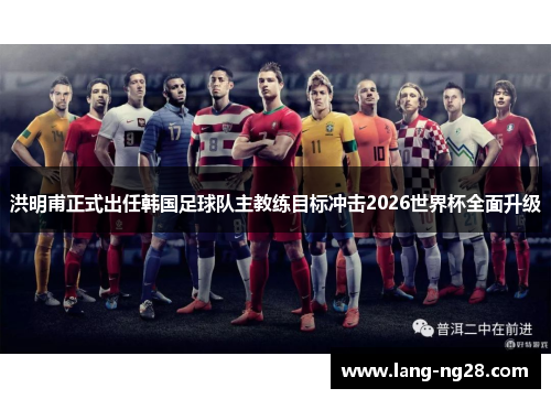 洪明甫正式出任韩国足球队主教练目标冲击2026世界杯全面升级
