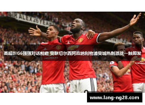 英超BIG6强强对话前瞻 曼联切尔西阿森纳利物浦曼城热刺激战一触即发