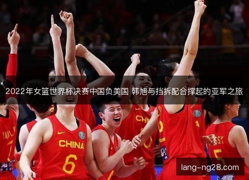 2022年女篮世界杯决赛中国负美国 韩旭与挡拆配合撑起的亚军之旅